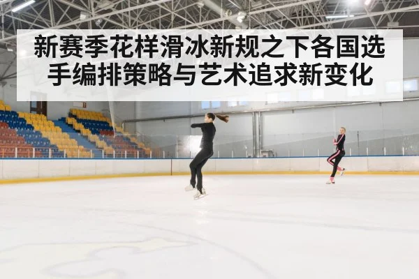 新赛季花样滑冰新规之下各国选手编排策略与艺术追求新变化