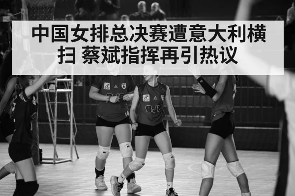 中国女排总决赛遭意大利横扫 蔡斌指挥再引热议