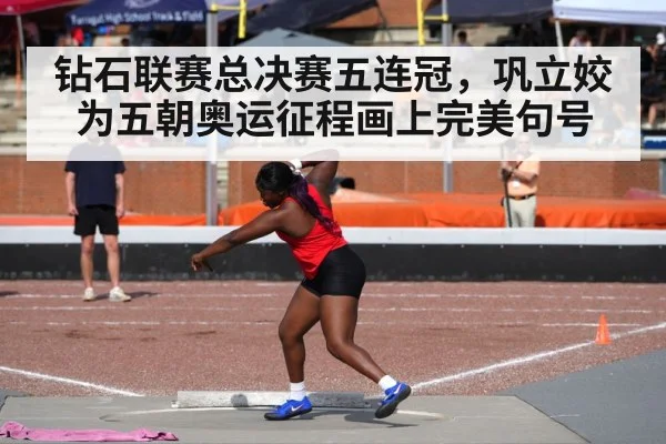 钻石联赛总决赛五连冠,巩立姣为五朝奥运征程画上完美句号